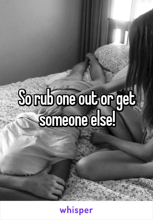So rub one out or get someone else!