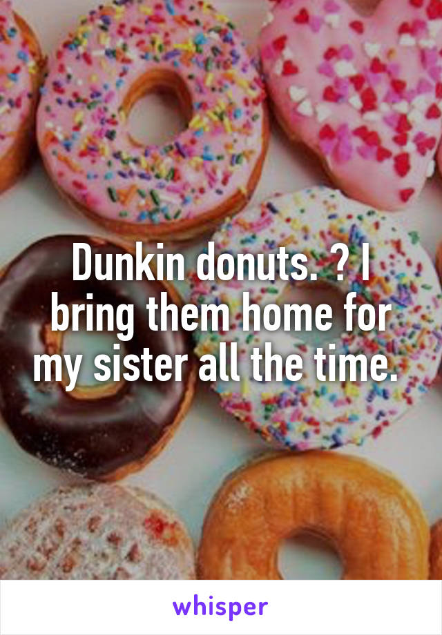 Dunkin donuts. ? I bring them home for my sister all the time. 