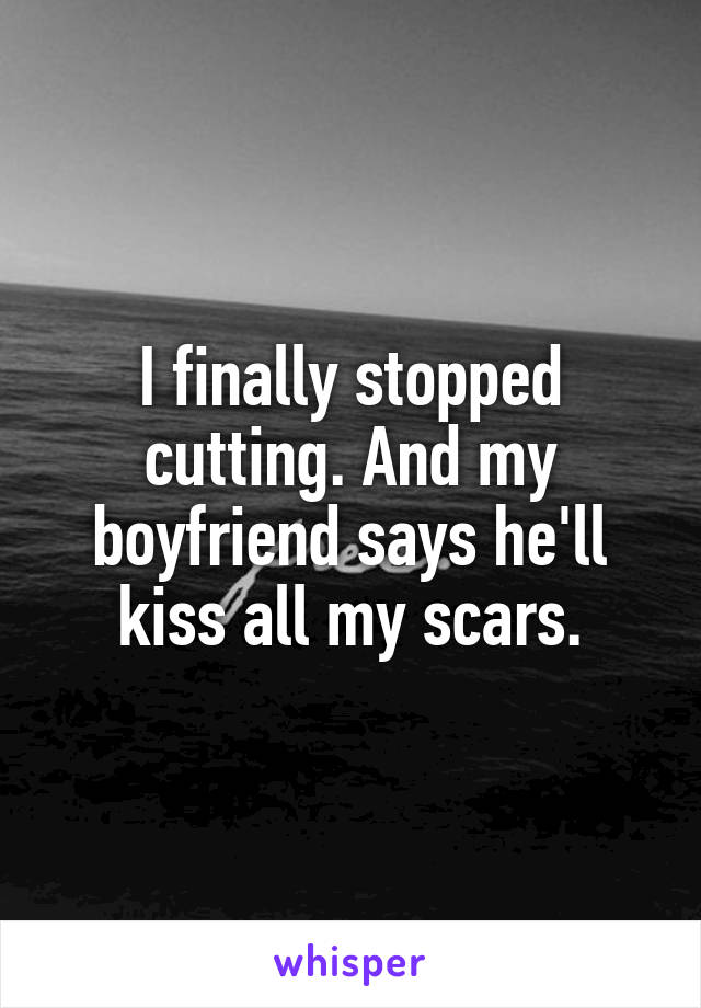 I finally stopped cutting. And my boyfriend says he'll kiss all my scars.
