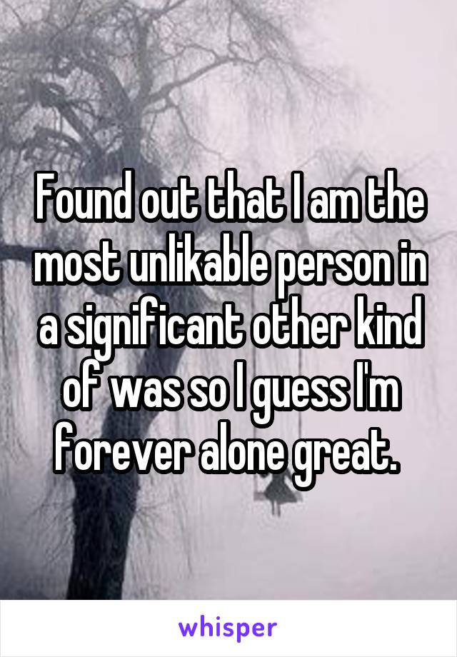 Found out that I am the most unlikable person in a significant other kind of was so I guess I'm forever alone great. 