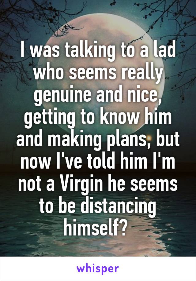 I was talking to a lad who seems really genuine and nice, getting to know him and making plans, but now I've told him I'm not a Virgin he seems to be distancing himself? 