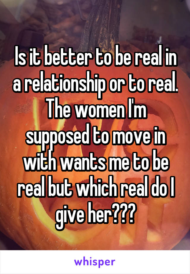Is it better to be real in a relationship or to real. The women I'm supposed to move in with wants me to be real but which real do I give her???