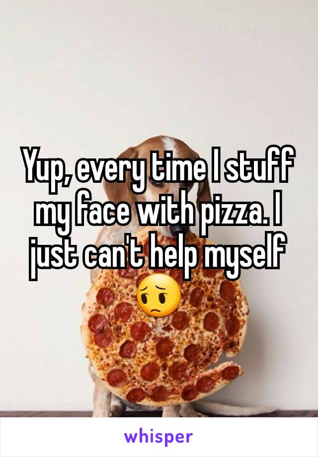 Yup, every time I stuff my face with pizza. I just can't help myself
😔