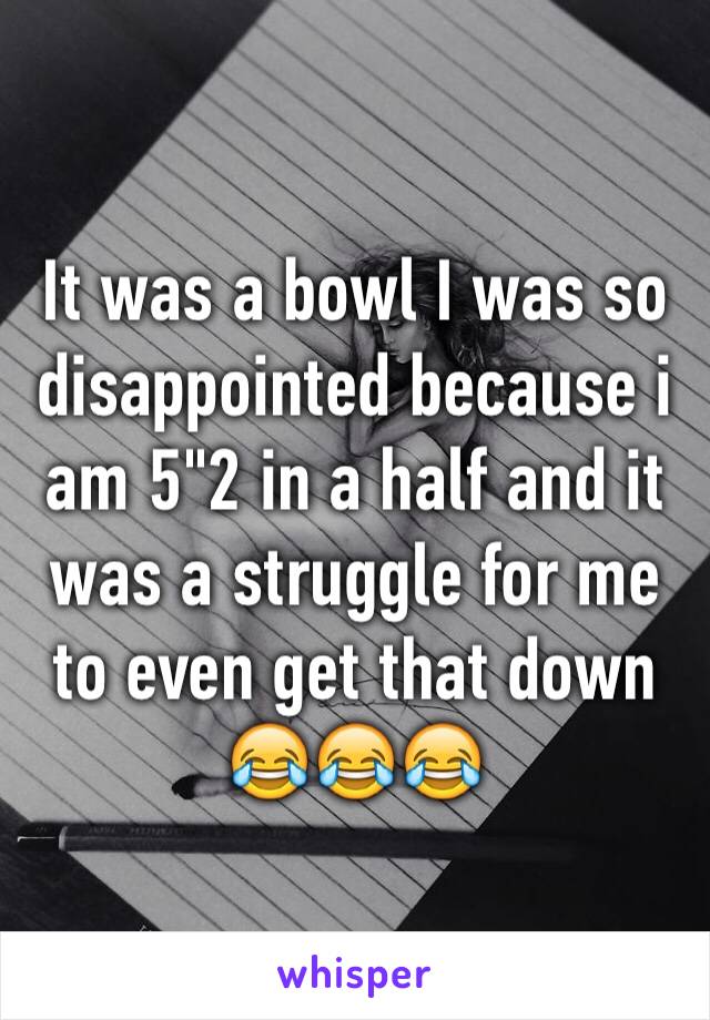 It was a bowl I was so disappointed because i am 5"2 in a half and it was a struggle for me to even get that down 😂😂😂 