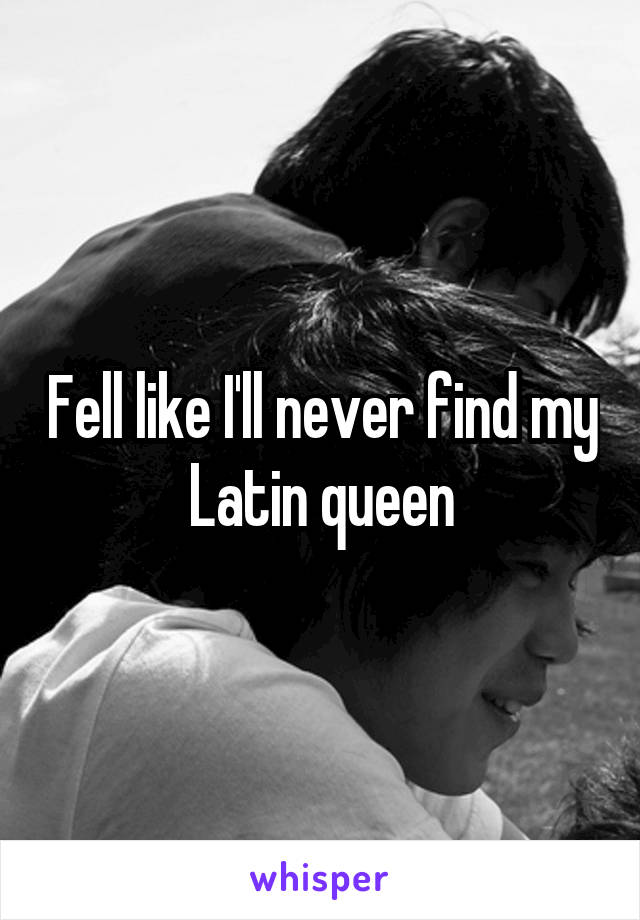 Fell like I'll never find my Latin queen