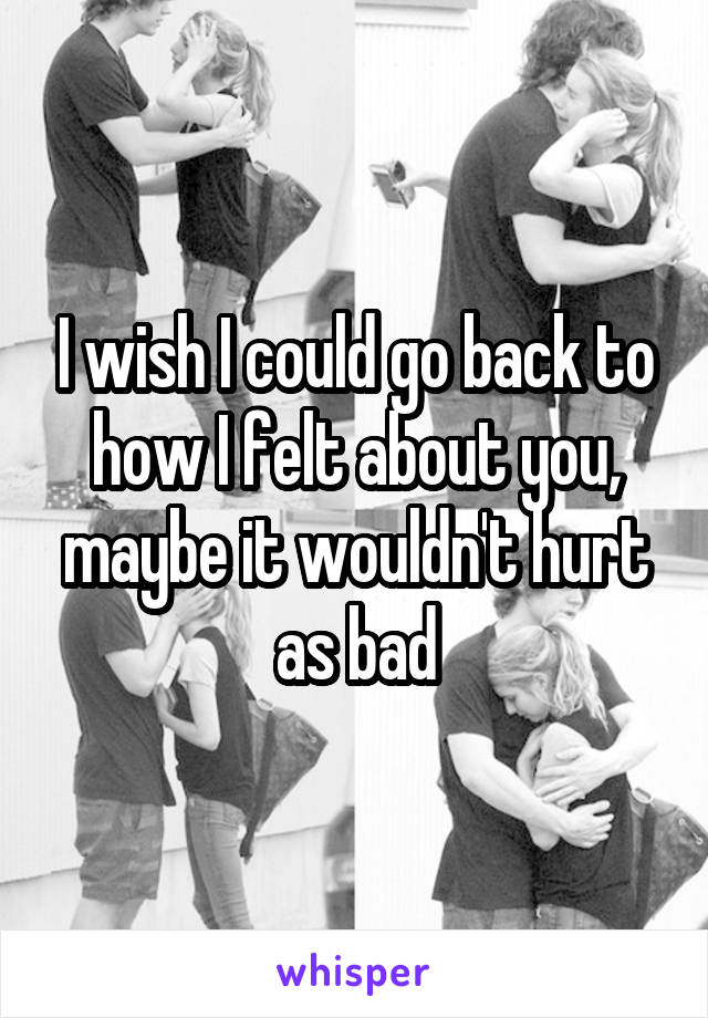 I wish I could go back to how I felt about you, maybe it wouldn't hurt as bad