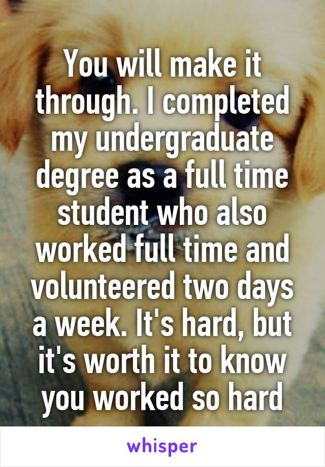 You will make it through. I completed my undergraduate degree as a full time student who also worked full time and volunteered two days a week. It's hard, but it's worth it to know you worked so hard