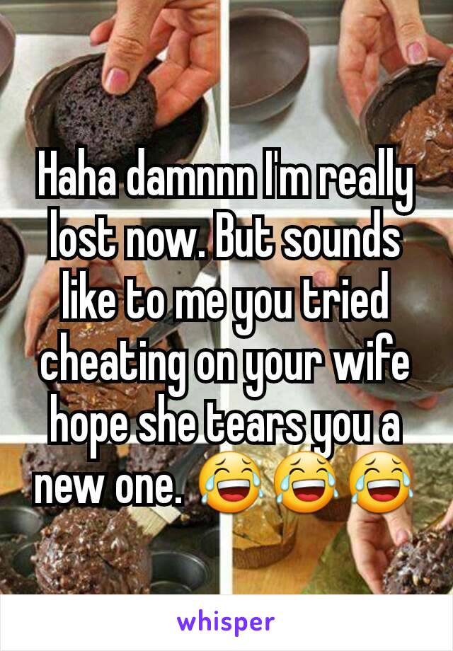 Haha damnnn I'm really lost now. But sounds like to me you tried cheating on your wife  hope she tears you a new one. 😂😂😂