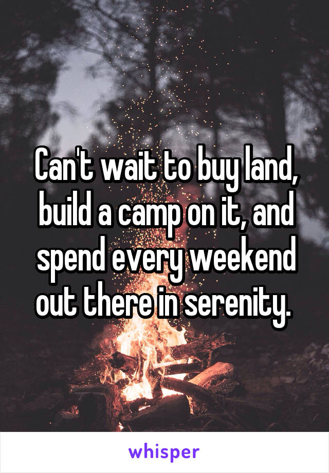 Can't wait to buy land, build a camp on it, and spend every weekend out there in serenity. 