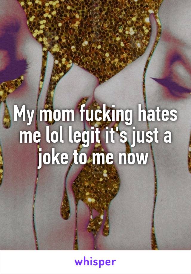 My mom fucking hates me lol legit it's just a joke to me now 