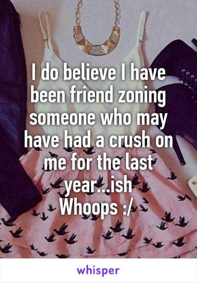 I do believe I have been friend zoning someone who may have had a crush on me for the last year...ish
Whoops :/ 