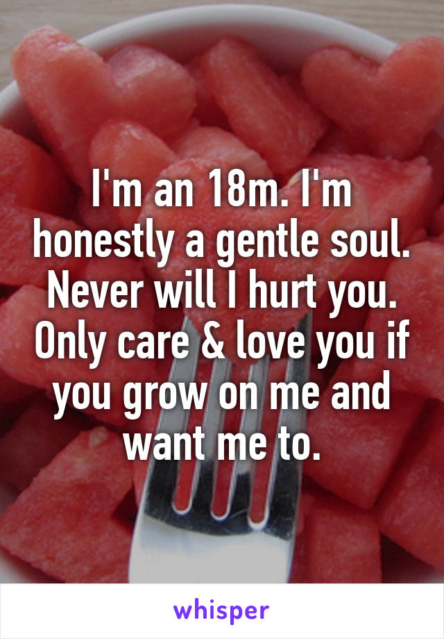 I'm an 18m. I'm honestly a gentle soul. Never will I hurt you. Only care & love you if you grow on me and want me to.