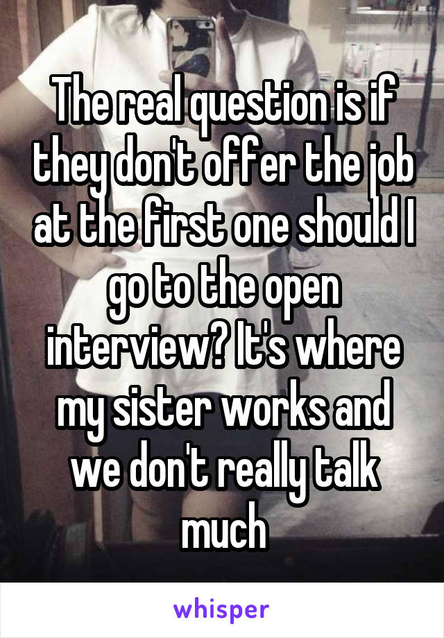 The real question is if they don't offer the job at the first one should I go to the open interview? It's where my sister works and we don't really talk much
