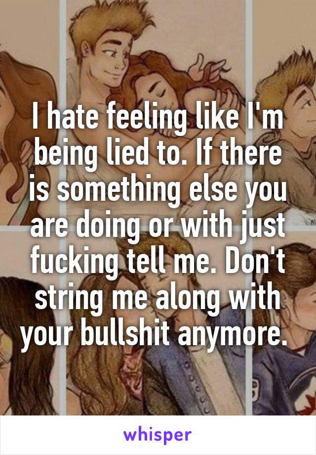 I hate feeling like I'm being lied to. If there is something else you are doing or with just fucking tell me. Don't string me along with your bullshit anymore. 