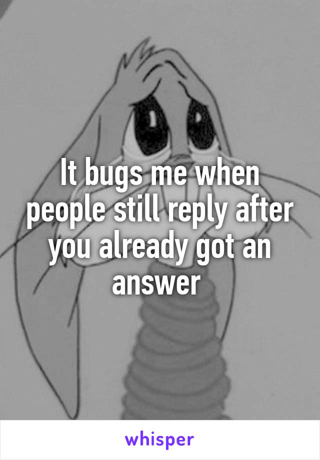 It bugs me when people still reply after you already got an answer 