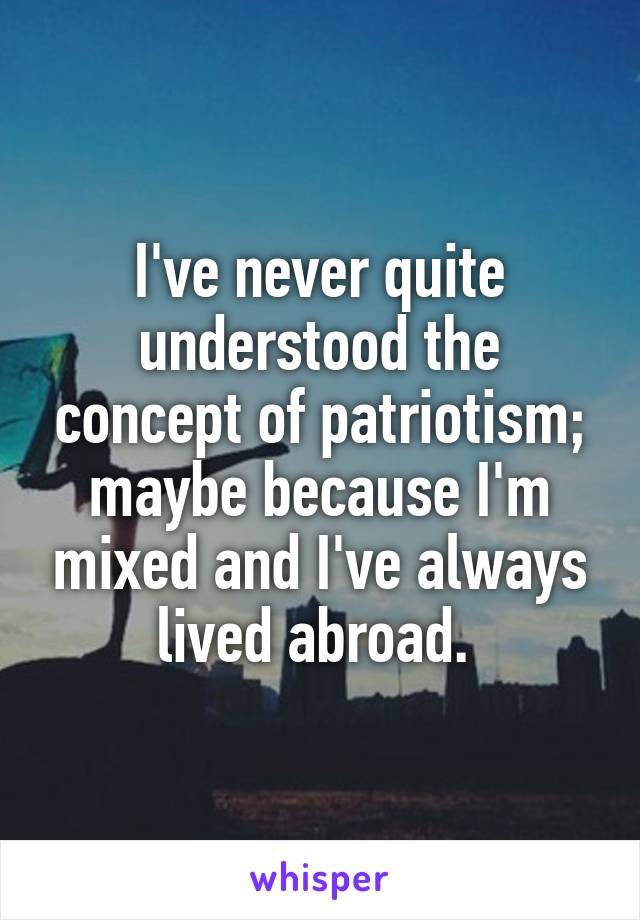 I've never quite understood the concept of patriotism; maybe because I'm mixed and I've always lived abroad. 