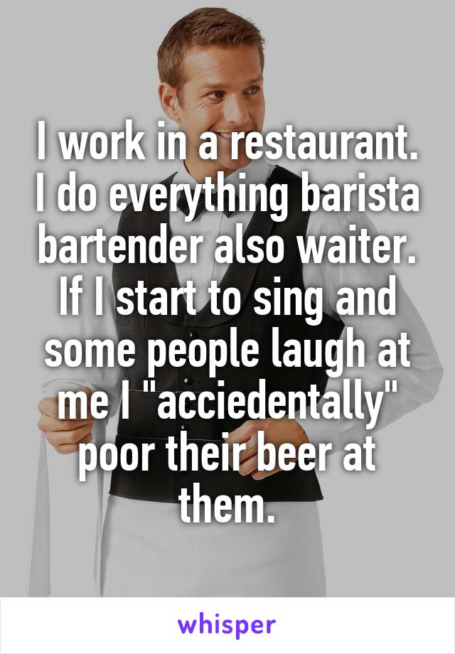 I work in a restaurant. I do everything barista bartender also waiter. If I start to sing and some people laugh at me I "acciedentally" poor their beer at them.