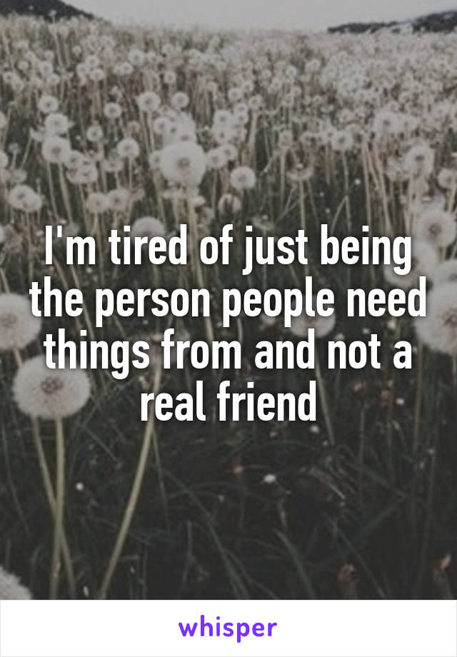 I'm tired of just being the person people need things from and not a real friend