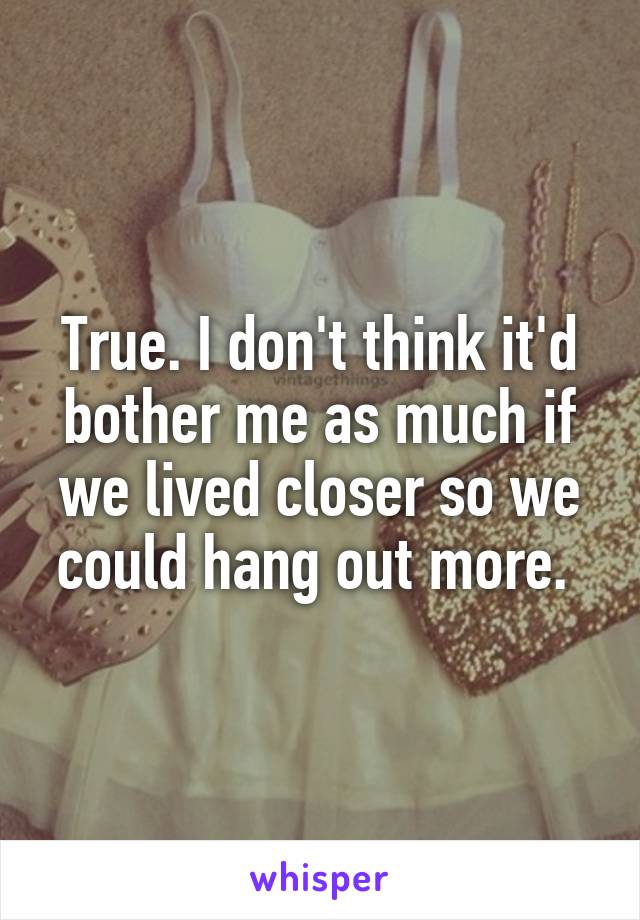 True. I don't think it'd bother me as much if we lived closer so we could hang out more. 