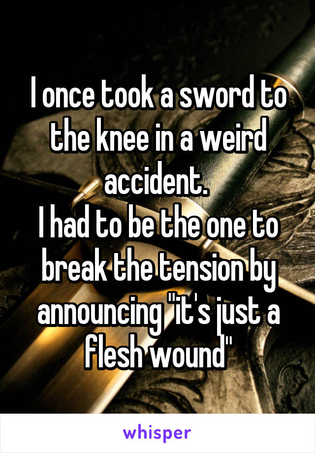 I once took a sword to the knee in a weird accident. 
I had to be the one to break the tension by announcing "it's just a flesh wound"