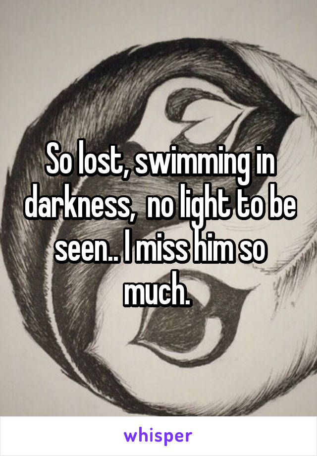 So lost, swimming in darkness,  no light to be seen.. I miss him so much. 