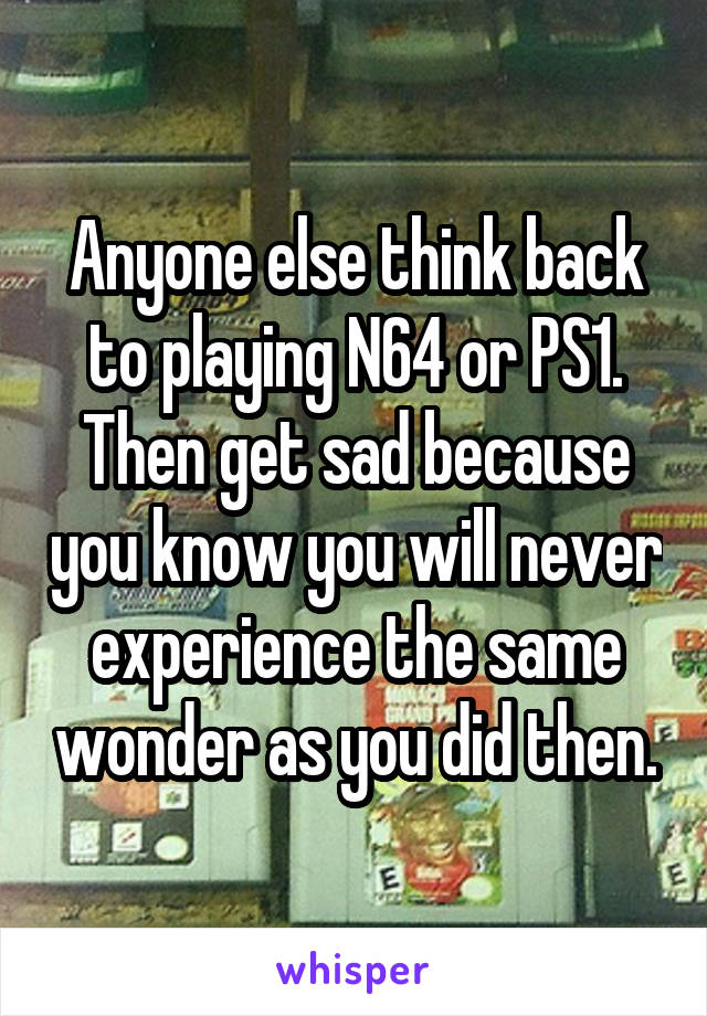 Anyone else think back to playing N64 or PS1. Then get sad because you know you will never experience the same wonder as you did then.