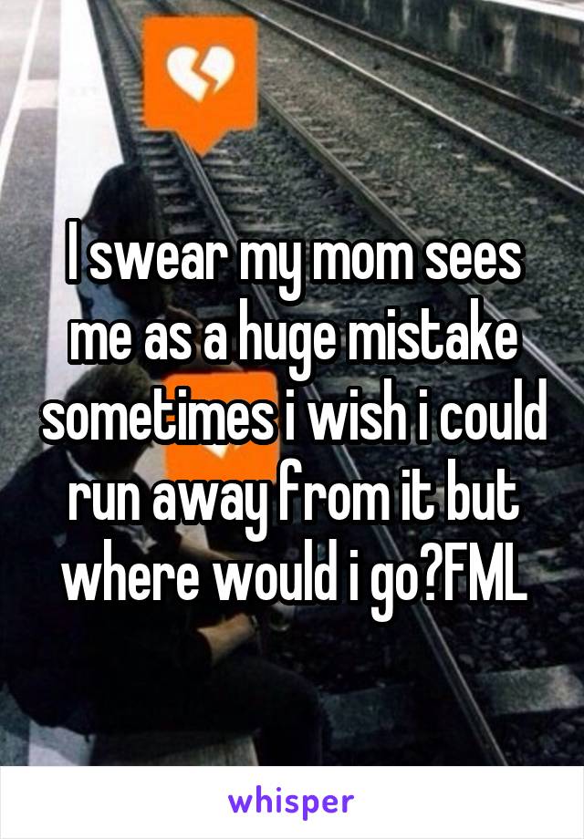 I swear my mom sees me as a huge mistake sometimes i wish i could run away from it but where would i go?FML