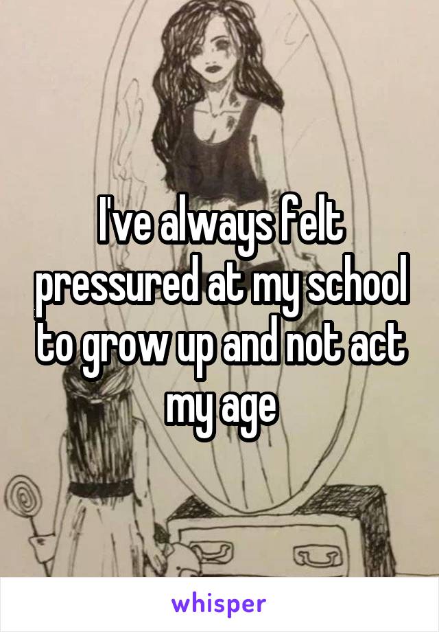 I've always felt pressured at my school to grow up and not act my age