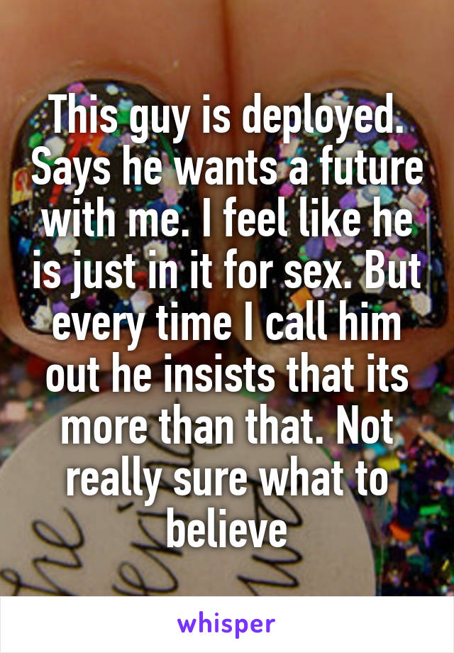 This guy is deployed. Says he wants a future with me. I feel like he is just in it for sex. But every time I call him out he insists that its more than that. Not really sure what to believe