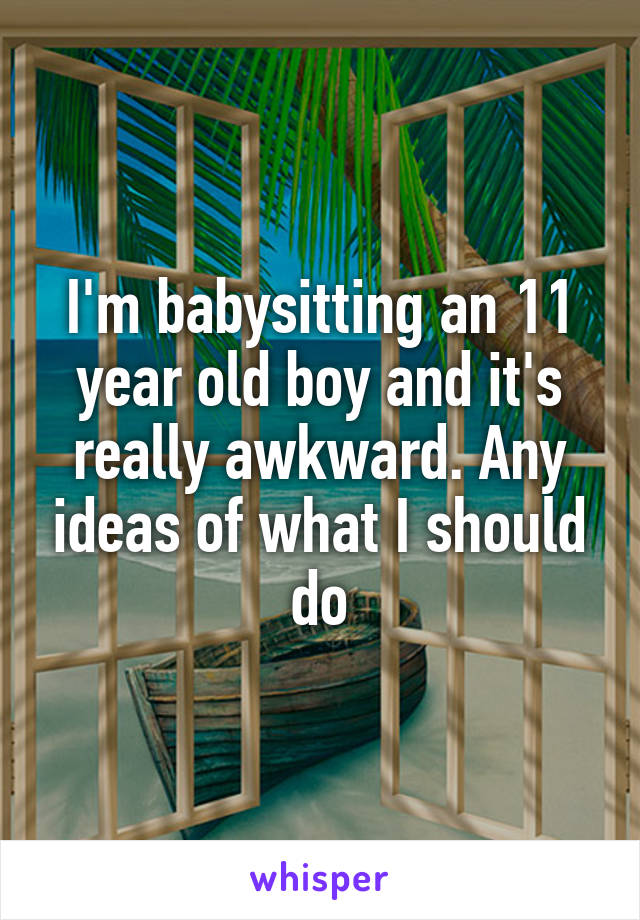 I'm babysitting an 11 year old boy and it's really awkward. Any ideas of what I should do