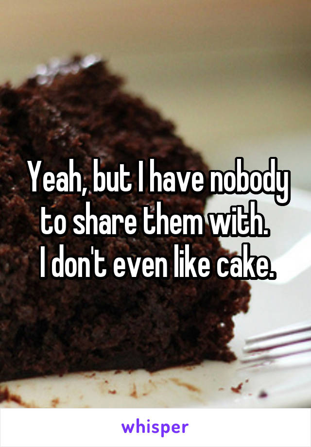 Yeah, but I have nobody to share them with. 
I don't even like cake.