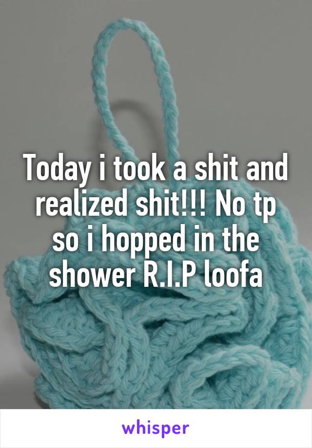 Today i took a shit and realized shit!!! No tp so i hopped in the shower R.I.P loofa