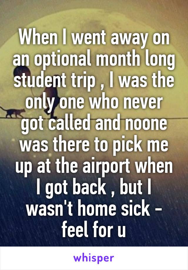 When I went away on an optional month long student trip , I was the only one who never got called and noone was there to pick me up at the airport when I got back , but I wasn't home sick - feel for u