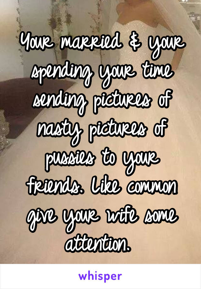 Your married & your spending your time sending pictures of nasty pictures of pussies to your friends. Like common give your wife some attention. 