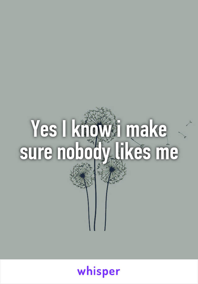 Yes I know i make sure nobody likes me