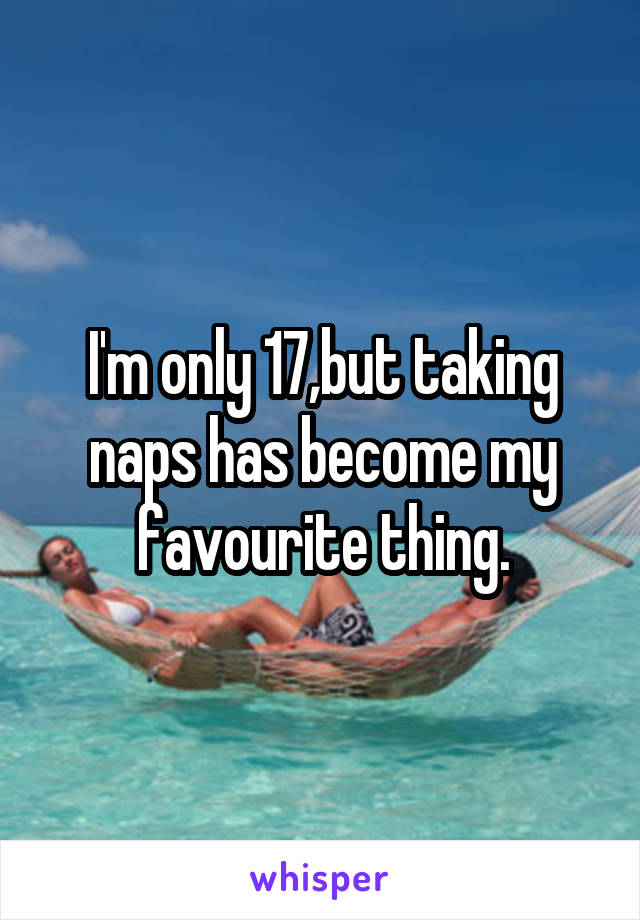 I'm only 17,but taking naps has become my favourite thing.