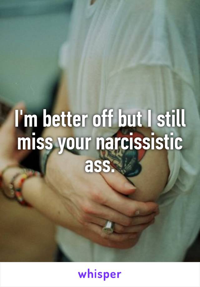 I'm better off but I still miss your narcissistic ass.