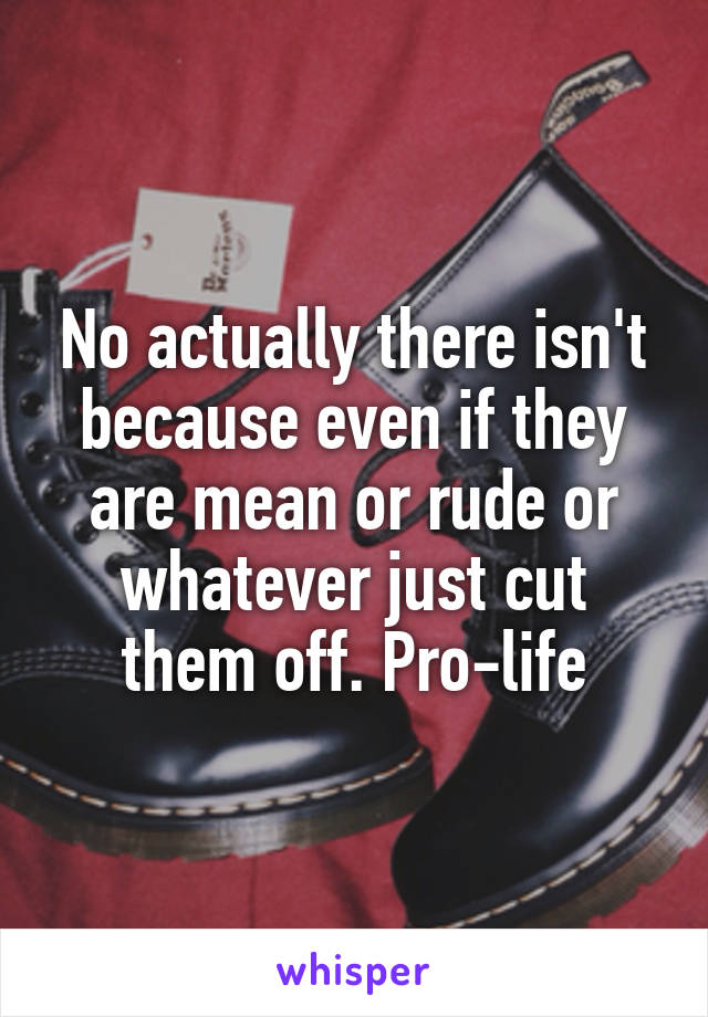 No actually there isn't because even if they are mean or rude or whatever just cut them off. Pro-life