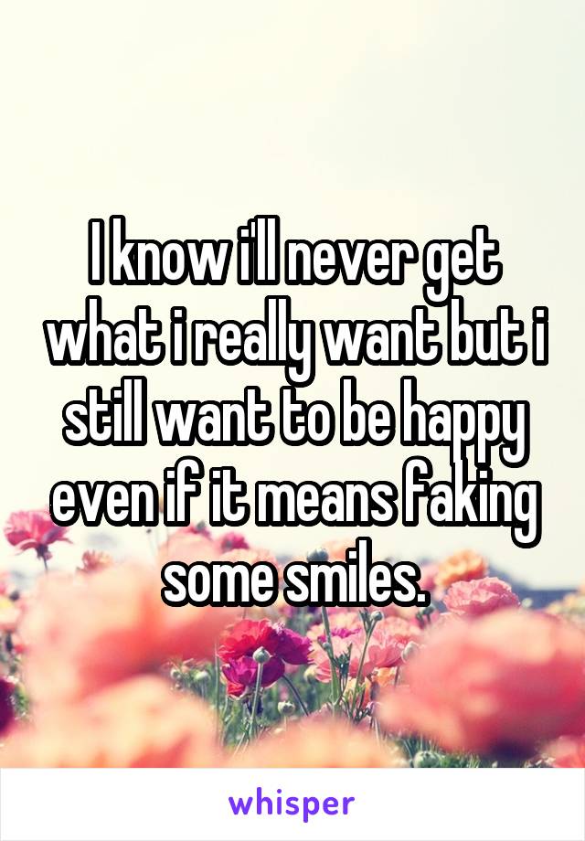 I know i'll never get what i really want but i still want to be happy even if it means faking some smiles.