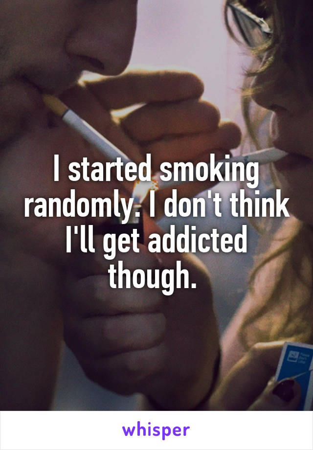 I started smoking randomly. I don't think I'll get addicted though. 