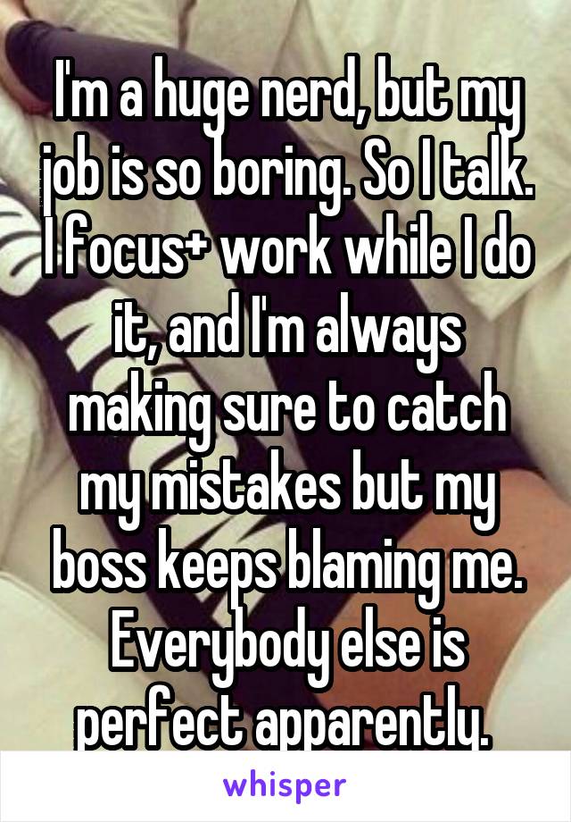I'm a huge nerd, but my job is so boring. So I talk. I focus+ work while I do it, and I'm always making sure to catch my mistakes but my boss keeps blaming me. Everybody else is perfect apparently. 