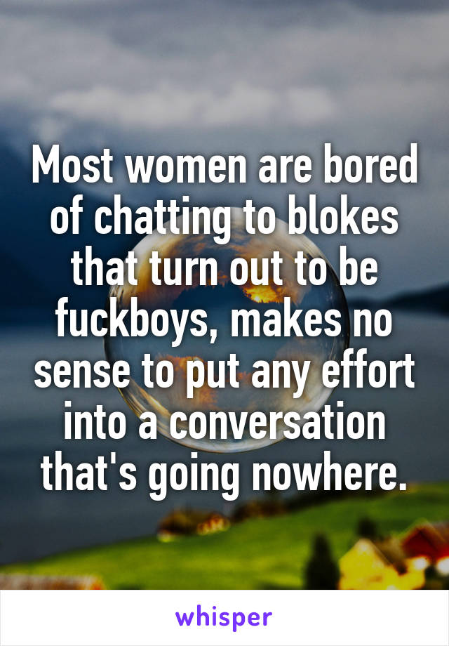 Most women are bored of chatting to blokes that turn out to be fuckboys, makes no sense to put any effort into a conversation that's going nowhere.