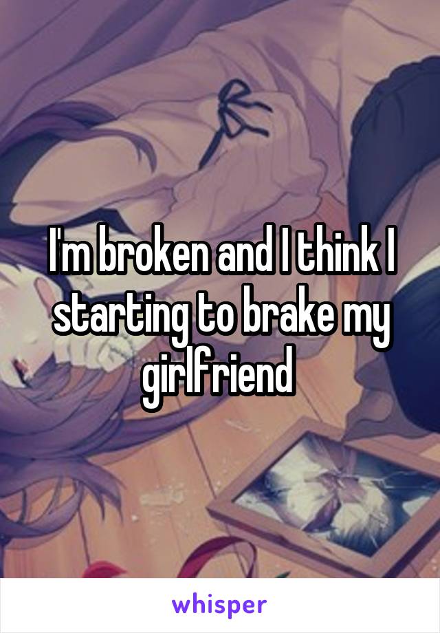 I'm broken and I think I starting to brake my girlfriend 