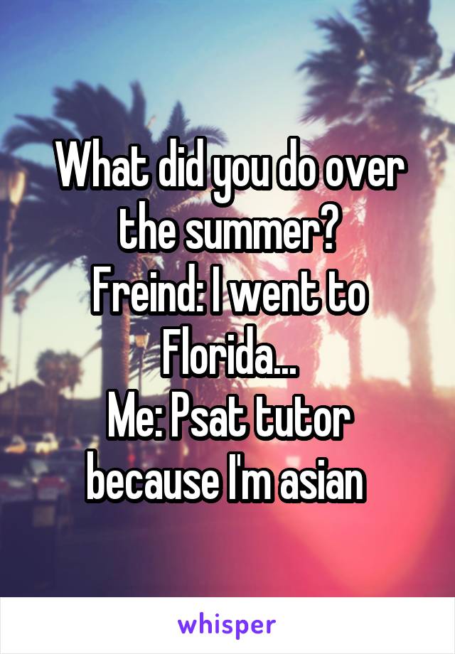 What did you do over the summer?
Freind: I went to Florida...
Me: Psat tutor because I'm asian 