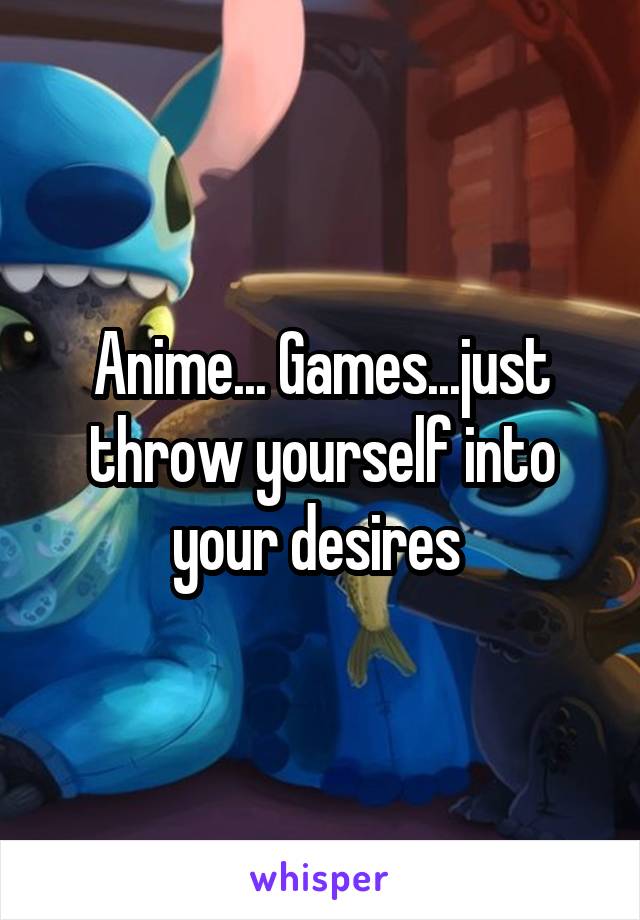 Anime... Games...just throw yourself into your desires 
