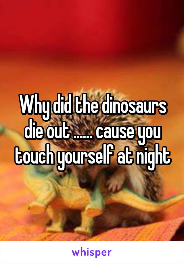 Why did the dinosaurs die out ...... cause you touch yourself at night