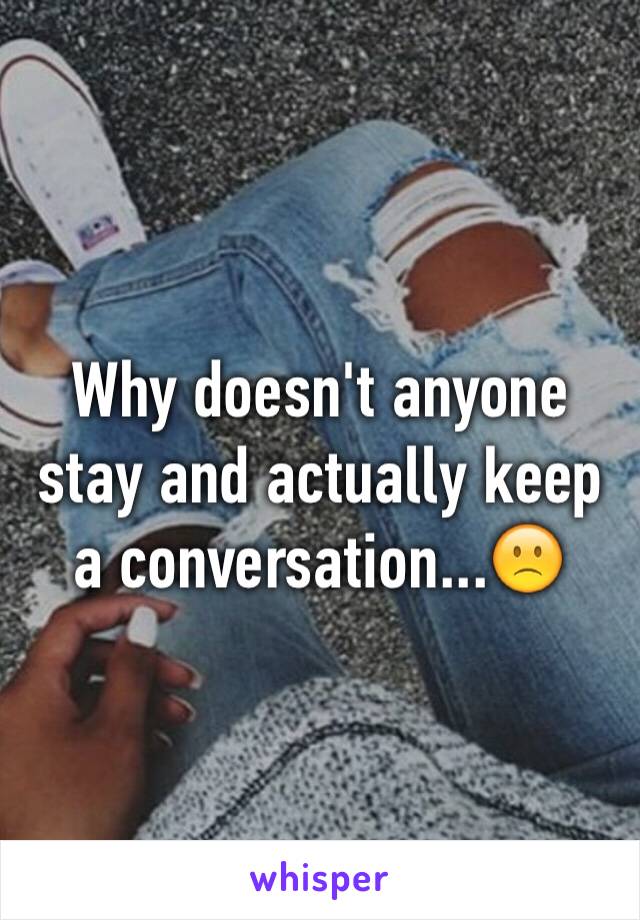 Why doesn't anyone stay and actually keep a conversation...🙁