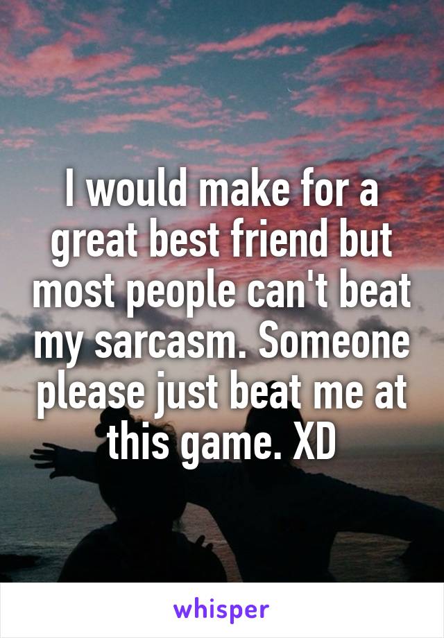I would make for a great best friend but most people can't beat my sarcasm. Someone please just beat me at this game. XD