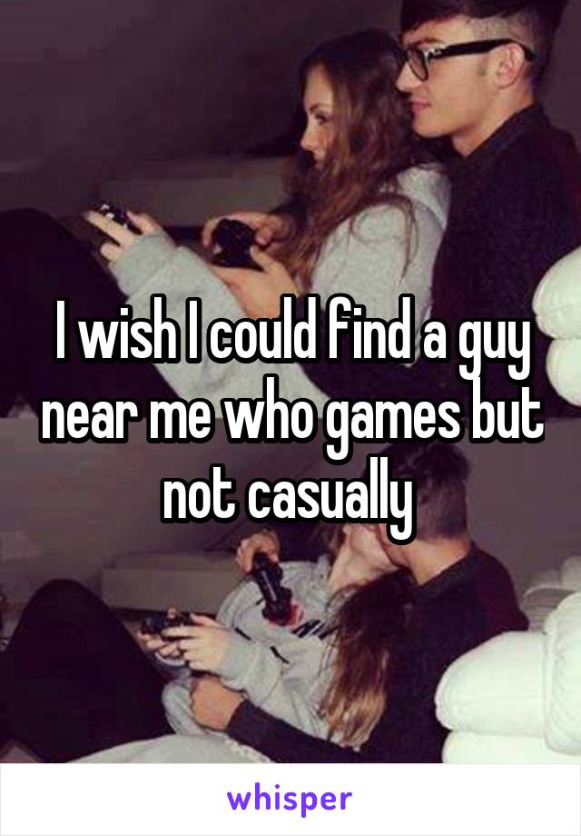 I wish I could find a guy near me who games but not casually 