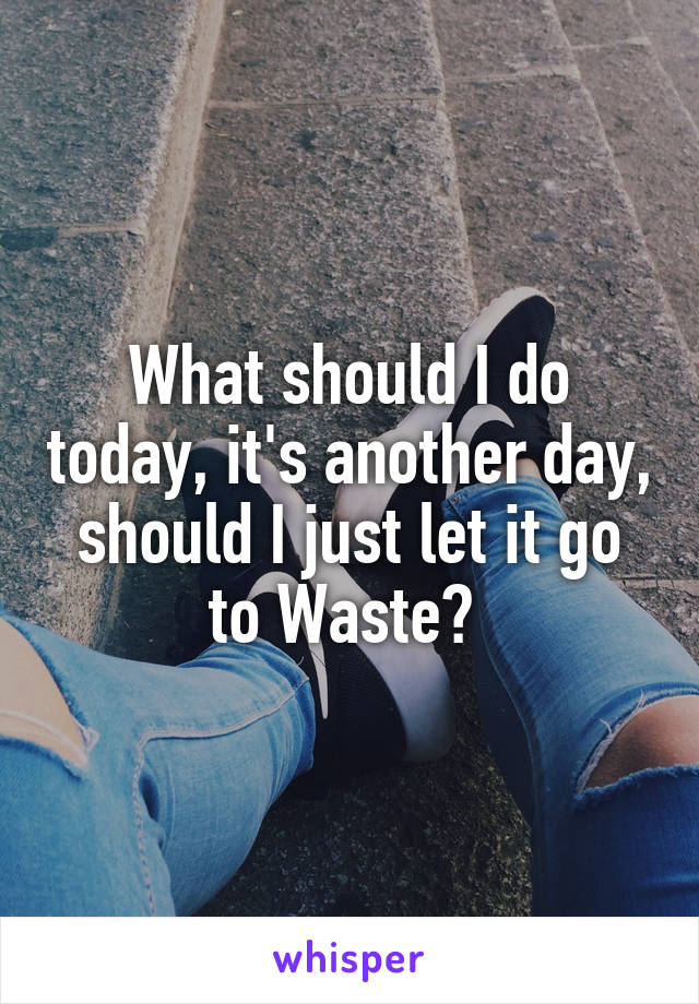 What should I do today, it's another day, should I just let it go to Waste? 